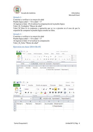 Escuela de medicina Informática
Microsoft Excel
Tamia Chuquizala E. Unidad Nº 5/ Pág. 4
Ejemplo 2.-
Controlar o verificar si es mayor de edad
Prueba lógica edad > =18 o edad > 17
Al ingresar el dato 20 al realizar la comparación de la prueba lógica
Valor_SI_Verdadero "Mayor de edad"
Valor_SI_falso Es la respuesta o operación que se va a ejecutar en el caso de que la
respuesta de comparar la prueba lógica resulta ser falsa.
Ejemplo 3.-
Controlar o verificar si es mayor de edad
Prueba lógica edad > =18 o edad > 17
Al ingresar el dato 15 al realizar la comparación
Valor_SI_Falso "Menor de edad"
Ejercicio en clase 2014-06-05
 