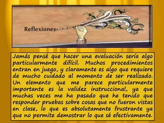 Reflexiones 
Jamás pensé que hacer una evaluación sería algo 
particularmente difícil. Muchos procedimientos 
entran en juego, y claramente es algo que requiere 
de mucho cuidado al momento de ser realizado. 
Un elemento que me parece particularmente 
importante es la validez instruccional, ya que 
muchas veces me ha pasado que he tenido que 
responder pruebas sobre cosas que no fueron vistas 
en clase, lo que es absolutamente frustrante ya 
que no permite demostrar lo que sé efectivamente. 
