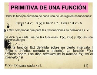 PRIMITIVA DE UNA FUNCIÓN
Hallar la función derivada de cada una de las siguientes funciones:
F (x) = 1/4 x4; G (x) = 1/4 x4 + 7 ; H(x) = 1/4 x4 - 5
Es fácil comprobar que para las tres funciones su derivada es x3.
Se dice que cada una de las funciones F(x), G(x) y H(x) es una
primitiva de f(x).
Sea la función f(x) definida sobre un cierto intervalo I
(finito o infinito, cerrado o abierto). La función F(x)
definida sobre I se dice primitiva de la función f(x) en el
intervalo I si
F’(x)=f(x) para cada xI. (1)
 