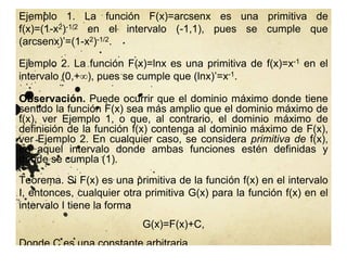 Observación. Puede ocurrir que el dominio máximo donde tiene
sentido la función F(x) sea más amplio que el dominio máximo de
f(x), ver Ejemplo 1, o que, al contrario, el dominio máximo de
definición de la función f(x) contenga al dominio máximo de F(x),
ver Ejemplo 2. En cualquier caso, se considera primitiva de f(x),
en aquel intervalo donde ambas funciones estén definidas y
donde se cumpla (1).
Ejemplo 1. La función F(x)=arcsenx es una primitiva de
f(x)=(1-x2)-1/2 en el intervalo (-1,1), pues se cumple que
(arcsenx)’=(1-x2)-1/2.
Ejemplo 2. La función F(x)=lnx es una primitiva de f(x)=x-1 en el
intervalo (0,+), pues se cumple que (lnx)’=x-1.
Teorema. Si F(x) es una primitiva de la función f(x) en el intervalo
I, entonces, cualquier otra primitiva G(x) para la función f(x) en el
intervalo I tiene la forma
G(x)=F(x)+C,
Donde C es una constante arbitraria.
 