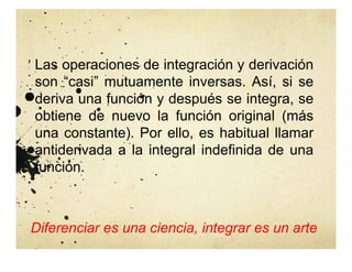 Las operaciones de integración y derivación
son “casi” mutuamente inversas. Así, si se
deriva una función y después se integra, se
obtiene de nuevo la función original (más
una constante). Por ello, es habitual llamar
antiderivada a la integral indefinida de una
función.
Diferenciar es una ciencia, integrar es un arte
 