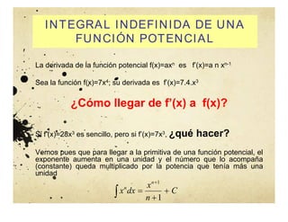 INTEGRAL INDEFINIDA DE UNA
FUNCIÓN POTENCIAL
La derivada de la función potencial f(x)=axn es f’(x)=a n xn-1
Sea la función f(x)=7x4; su derivada es f’(x)=7.4.x3
¿Cómo llegar de f’(x) a f(x)?
Si f’(x)=28x3 es sencillo, pero si f’(x)=7x3, ¿qué hacer?
Vemos pues que para llegar a la primitiva de una función potencial, el
exponente aumenta en una unidad y el número que lo acompaña
(constante) queda multiplicado por la potencia que tenía más una
unidad
 



C
n
x
dx
x
n
n
1
1
 
