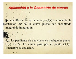 Aplicación a la Geometría de curvas
Si la pendiente de la curva y = f(x) es conocida, la
ecuación de de la curva puede ser encontrada
integrando integration.
dx
dy
e.g. La pendiente de una curva en cualqquier punto
(x,y) es 2x. La curva pasa por el punto (3,1).
Encuentre su ecuación.
 