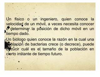 Un físico o un ingeniero, quien conoce la
velocidad de un móvil, a veces necesita conocer
o determinar la posición de dicho móvil en un
tiempo dado.
Un biólogo quien conoce la razón en la cual una
población de bacterias crece (o decrece), puede
decucir cuál es el tamaño de la población en
cierto instante de tiempo futuro.
 