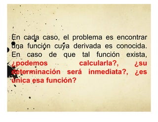 En cada caso, el problema es encontrar
una función cuya derivada es conocida.
En caso de que tal función exista,
¿podemos calcularla?, ¿su
determinación será inmediata?, ¿es
única esa función?
 