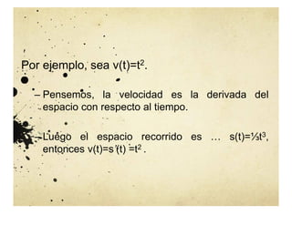 Por ejemplo, sea v(t)=t2.
– Pensemos, la velocidad es la derivada del
espacio con respecto al tiempo.
– Luego el espacio recorrido es … s(t)=⅓t3,
entonces v(t)=s’(t) =t2 .
 