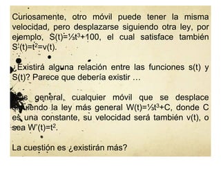 Curiosamente, otro móvil puede tener la misma
velocidad, pero desplazarse siguiendo otra ley, por
ejemplo, S(t)=⅓t3+100, el cual satisface también
S’(t)=t2=v(t).
¿Existirá alguna relación entre las funciones s(t) y
S(t)? Parece que debería existir …
Más general, cualquier móvil que se desplace
siguiendo la ley más general W(t)=⅓t3+C, donde C
es una constante, su velocidad será también v(t), o
sea W’(t)=t2.
La cuestión es ¿existirán más?
 