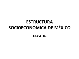 ESTRUCTURA
SOCIOECONOMICA DE MÉXICO
CLASE 16
 
