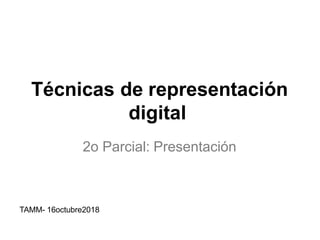 Técnicas de representación
digital
2o Parcial: Presentación
TAMM- 16octubre2018
 