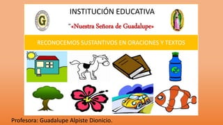 INSTITUCIÓN EDUCATIVA
“«Nuestra Señora de Guadalupe»
Profesora: Guadalupe Alpiste Dionicio.
RECONOCEMOS SUSTANTIVOS EN ORACIONES Y TEXTOS
 
