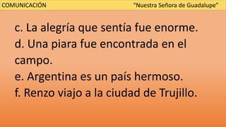 c. La alegría que sentía fue enorme.
d. Una piara fue encontrada en el
campo.
e. Argentina es un país hermoso.
f. Renzo viajo a la ciudad de Trujillo.
COMUNICACIÓN “Nuestra Señora de Guadalupe”