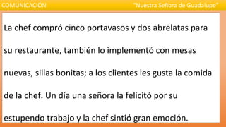 La chef compró cinco portavasos y dos abrelatas para
su restaurante, también lo implementó con mesas
nuevas, sillas bonitas; a los clientes les gusta la comida
de la chef. Un día una señora la felicitó por su
estupendo trabajo y la chef sintió gran emoción.
COMUNICACIÓN “Nuestra Señora de Guadalupe”