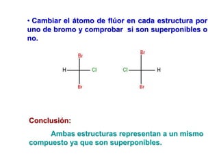 • Cambiar el átomo de flúor en cada estructura por
uno de bromo y comprobar si son superponibles o
no.
Conclusión:
Ambas estructuras representan a un mismo
compuesto ya que son superponibles.
 