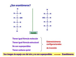 ¿Son enantiómeros?
H
|
H – C – H
|
H – C – OH
|
H – C – H
|
H – C – H
|
H
H
|
H – C – H
|
HO – C – H
|
H – C – H
|
H – C – H
|
H
espejo
Tienen igual fórmula molecular
Tienen igual fórmula estructural
No son superponibles
Tienen carbono quiral
Estereoisómeros
configuracionales
de inversión
Son imagen de espejo uno del otro y no son superponibles Enantiómeros
 