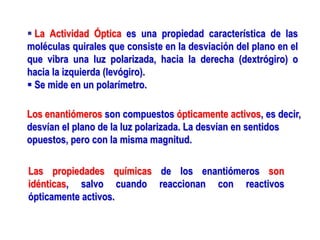 Las propiedades químicas de los enantiómeros son
idénticas, salvo cuando reaccionan con reactivos
ópticamente activos.
Los enantiómeros son compuestos ópticamente activos, es decir,
desvían el plano de la luz polarizada. La desvían en sentidos
opuestos, pero con la misma magnitud.
 La Actividad Óptica es una propiedad característica de las
moléculas quirales que consiste en la desviación del plano en el
que vibra una luz polarizada, hacia la derecha (dextrógiro) o
hacia la izquierda (levógiro).
 Se mide en un polarímetro.
 