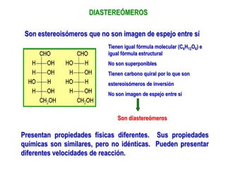 DIASTEREÓMEROS
Son estereoisómeros que no son imagen de espejo entre sí
Tienen igual fórmula molecular (C6H12O6) e
igual fórmula estructural
No son superponibles
Tienen carbono quiral por lo que son
estereoisómeros de inversión
No son imagen de espejo entre sí
Son diastereómeros
Presentan propiedades físicas diferentes. Sus propiedades
químicas son similares, pero no idénticas. Pueden presentar
diferentes velocidades de reacción.
 