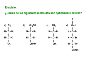 Ejercicio:
¿Cuáles de las siguientes moléculas son ópticamente activas?
O
║
a) CH3 b) CH2OH c) CH3 d) C – H
| | | |
H – C – Br H – C – Br H – C – Br H – C – Br
| | | |
H – C – Cl H – C – Br Br – C – H H – C – Br
| | | |
CH3 CH2OH CH3 H – C – Br
|
CH2OH
 