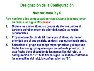 Designación de la Configuración
Nomenclatura R y S
Para nombrar a los compuestos por este sistema debemos tomar
en cuenta los siguientes pasos:
1. Ordene los cuatro átomos o grupos de átomos unidos al
carbono quiral en orden de prioridad, según las reglas
secuenciales
2. Proyecte la molécula de tal forma que el átomo de menor
prioridad sea el que se aleje, es decir, que quede hacia atrás.
3. Seleccione el grupo que tenga mayor prioridad y dibuje una
flecha hacia el grupo que le sigue en orden de prioridad. Si
esta flecha tiene el sentido de las manecillas del reloj, la
configuración es “R”. Si la flecha sigue un sentido contrario a
las manecillas del reloj, la configuración es “S”.
 