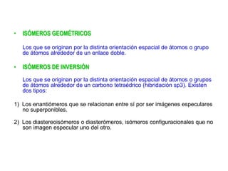 • ISÓMEROS GEOMÉTRICOS
Los que se originan por la distinta orientación espacial de átomos o grupo
de átomos alrededor de un enlace doble.
• ISÓMEROS DE INVERSIÓN
Los que se originan por la distinta orientación espacial de átomos o grupos
de átomos alrededor de un carbono tetraédrico (hibridación sp3). Existen
dos tipos:
1) Los enantiómeros que se relacionan entre sí por ser imágenes especulares
no superponibles.
2) Los diastereoisómeros o diasterómeros, isómeros configuracionales que no
son imagen especular uno del otro.
 