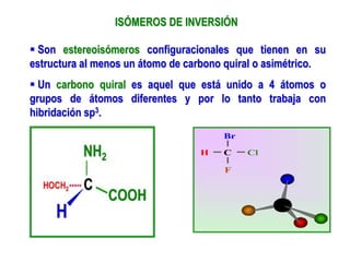 ISÓMEROS DE INVERSIÓN
 Son estereoisómeros configuracionales que tienen en su
estructura al menos un átomo de carbono quiral o asimétrico.
 Un carbono quiral es aquel que está unido a 4 átomos o
grupos de átomos diferentes y por lo tanto trabaja con
hibridación sp3.
 