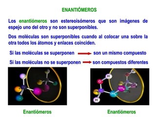 ENANTIÓMEROS
Los enantiómeros son estereoisómeros que son imágenes de
espejo uno del otro y no son superponibles.
Dos moléculas son superponibles cuando al colocar una sobre la
otra todos los átomos y enlaces coinciden.
Si las moléculas se superponen son un mismo compuesto
Si las moléculas no se superponen son compuestos diferentes
Enantiómeros Enantiómeros
 