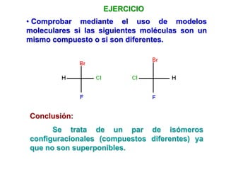 EJERCICIO
• Comprobar mediante el uso de modelos
moleculares si las siguientes moléculas son un
mismo compuesto o si son diferentes.
Conclusión:
Se trata de un par de isómeros
configuracionales (compuestos diferentes) ya
que no son superponibles.
 