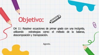 Objetivo:
OA 11: Resolver ecuaciones de primer grado con una incógnita,
utilizando estrategias como: el método de la balanza,
descomposición y transposición.
Agosto.
 