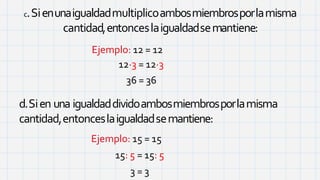 c.Sienunaigualdadmultiplicoambosmiembrosporlamisma
cantidad,entonceslaigualdadsemantiene:
Ejemplo: 12 = 12
12·3 = 12·3
36 = 36
d.Sien una igualdaddividoambosmiembrosporlamisma
cantidad,entonceslaigualdadsemantiene:
Ejemplo: 15 = 15
15: 5 = 15: 5
3 = 3
 