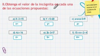 II.Obtenga el valor de la incógnita en cada una
de las ecuaciones propuestas:
a) X–3=15
x=
d) 4z=16
z=
b) Y +5=20
y=
e) 2b-3=17
b=
c) a+a+a+3=9
a=
f) 15=m+2+4
m=
 