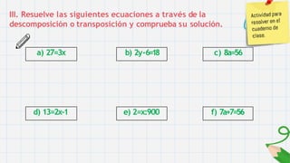 III. Resuelve las siguientes ecuaciones a través de la
descomposición o transposición y comprueba su solución.
a) 27=3x
d) 13=2x-1
b) 2y-6=18
e) 2=x:900
c) 8a=56
f) 7a+7=56
 
