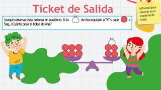 CREDITS: This presentation template was created by
Slidesgo, including icons by Flaticon, infographics &
images byFreepikandillustrations byStories
Ticket de Salida
a
Joaquín observa ésta balanza en equilibrio. Si la de Ana equivale a “X” ycada
5kg, ¿Cuántopesa la bolsa deAna?
 