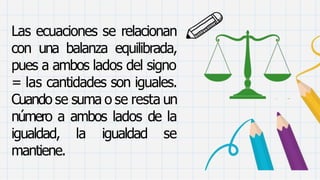 Las ecuaciones se relacionan
con una balanza equilibrada,
pues a ambos lados del signo
= las cantidades son iguales.
Cuando se suma o se resta un
número a ambos lados de la
igualdad, la igualdad se
mantiene.
 