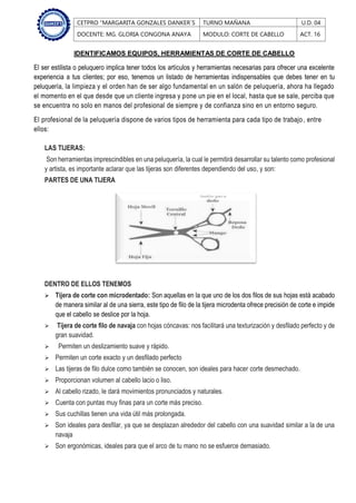 CETPRO “MARGARITA GONZALES DANKER´S TURNO MAÑANA U.D. 04
DOCENTE: MG. GLORIA CONGONA ANAYA MODULO: CORTE DE CABELLO ACT. 16
IDENTIFICAMOS EQUIPOS, HERRAMIENTAS DE CORTE DE CABELLO
El ser estilista o peluquero implica tener todos los artículos y herramientas necesarias para ofrecer una excelente
experiencia a tus clientes; por eso, tenemos un listado de herramientas indispensables que debes tener en tu
peluquería, la limpieza y el orden han de ser algo fundamental en un salón de peluquería, ahora ha llegado
el momento en el que desde que un cliente ingresa y pone un pie en el local, hasta que se sale, perciba que
se encuentra no solo en manos del profesional de siempre y de confianza sino en un entorno seguro.
El profesional de la peluquería dispone de varios tipos de herramienta para cada tipo de trabajo, entre
ellos:
LAS TIJERAS:
Son herramientas imprescindibles en una peluquería, la cual le permitirá desarrollar su talento como profesional
y artista, es importante aclarar que las tijeras son diferentes dependiendo del uso, y son:
PARTES DE UNA TIJERA
DENTRO DE ELLOS TENEMOS
 Tijera de corte con microdentado: Son aquellas en la que uno de los dos filos de sus hojas está acabado
de manera similar al de una sierra, este tipo de filo de la tijera microdenta ofrece precisión de corte e impide
que el cabello se deslice por la hoja.
 Tijera de corte filo de navaja con hojas cóncavas: nos facilitará una texturización y desfilado perfecto y de
gran suavidad.
 Permiten un deslizamiento suave y rápido.
 Permiten un corte exacto y un desfilado perfecto
 Las tijeras de filo dulce como también se conocen, son ideales para hacer corte desmechado.
 Proporcionan volumen al cabello lacio o liso.
 Al cabello rizado, le dará movimientos pronunciados y naturales.
 Cuenta con puntas muy finas para un corte más preciso.
 Sus cuchillas tienen una vida útil más prolongada.
 Son ideales para desfilar, ya que se desplazan alrededor del cabello con una suavidad similar a la de una
navaja
 Son ergonómicas, ideales para que el arco de tu mano no se esfuerce demasiado.
 