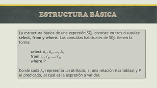La estructura básica de una expresión SQL consiste en tres clausulas:
select, from y where. Las consultas habituales de SQL tienen la
forma:
select A1, A2, …, An
from r1, r2, …, rm
where P
Donde cada A1 representa un atributo, r1 una relación (las tablas) y P
el predicado, el cual es la expresión a validar.
 