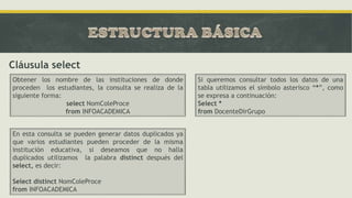 Cláusula select
Obtener los nombre de las instituciones de donde
proceden los estudiantes, la consulta se realiza de la
siguiente forma:
select NomColeProce
from INFOACADEMICA
En esta consulta se pueden generar datos duplicados ya
que varios estudiantes pueden proceder de la misma
institución educativa, si deseamos que no halla
duplicados utilizamos la palabra distinct después del
select, es decir:
Select distinct NomColeProce
from INFOACADEMICA
Si queremos consultar todos los datos de una
tabla utilizamos el símbolo asterisco “*”, como
se expresa a continuación:
Select *
from DocenteDirGrupo
 