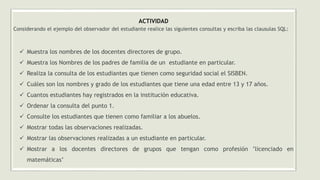 ACTIVIDAD
Considerando el ejemplo del observador del estudiante realice las siguientes consultas y escriba las clausulas SQL:
✓ Muestra los nombres de los docentes directores de grupo.
✓ Muestra los Nombres de los padres de familia de un estudiante en particular.
✓ Realiza la consulta de los estudiantes que tienen como seguridad social el SISBEN.
✓ Cuáles son los nombres y grado de los estudiantes que tiene una edad entre 13 y 17 años.
✓ Cuantos estudiantes hay registrados en la institución educativa.
✓ Ordenar la consulta del punto 1.
✓ Consulte los estudiantes que tienen como familiar a los abuelos.
✓ Mostrar todas las observaciones realizadas.
✓ Mostrar las observaciones realizadas a un estudiante en particular.
✓ Mostrar a los docentes directores de grupos que tengan como profesión ’licenciado en
matemáticas’
 
