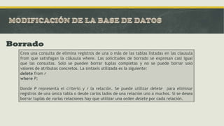 Borrado
Crea una consulta de elimina registros de una o más de las tablas listadas en las clausula
from que satisfagan la cláusula where. Las solicitudes de borrado se expresan casi igual
que las consultas. Solo se pueden borrar tuplas completas y no se puede borrar solo
valores de atributos concretos. La sintaxis utilizada es la siguiente:
delete from r
where P;
Donde P representa el criterio y r la relación. Se puede utilizar delete para eliminar
registros de una única tabla o desde carios lados de una relación uno a muchos. Si se desea
borrar tuplas de varias relaciones hay que utilizar una orden delete por cada relación.
 