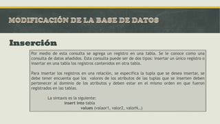 Inserción
Por medio de esta consulta se agrega un registro en una tabla. Se le conoce como una
consulta de datos añadidos. Esta consulta puede ser de dos tipos: insertar un único registro o
insertar en una tabla los registros contenidos en otra tabla.
Para insertar los registros en una relación, se especifica la tupla que se desea insertar, se
debe tener encuenta que los valores de los atributos de las tuplas que se inserten deben
pertenecer al dominio de los atributos y deben estar en el mismo orden en que fueron
registrados en las tablas.
La sintaxis es la siguiente:
insert into tabla
values (valaor1, valor2, valorN…)
 