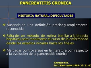 PANCREATITIS CRONICA
HISTORIA NATURAL:DIFICULTADES
 Ausencia de una definición precisa y ampliamente
reconocida.
 Falta de un método de rutina (similar a la biopsia
hepática) para monitorear el curso de la enfermedad
desde los estadios iniciales hasta los finales.
 Marcadas controversias en la literatura con respecto
a la evolución de la pancreatitis crónica
Ammamm R.
Int.J.Pancreatol.1998: 23: 81-82
 