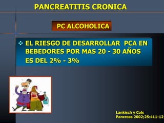 PANCREATITIS CRONICA
 EL RIESGO DE DESARROLLAR PCA EN
BEBEDORES POR MAS 20 - 30 AÑOS
ES DEL 2% - 3%
Lankisch y Cols
Pancreas 2002;25:411-12
PC ALCOHOLICA
 