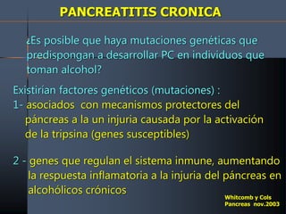 PANCREATITIS CRONICA
¿Es posible que haya mutaciones genéticas que
predispongan a desarrollar PC en individuos que
toman alcohol?
Existirían factores genéticos (mutaciones) :
1- asociados con mecanismos protectores del
páncreas a la un injuria causada por la activación
de la tripsina (genes susceptibles)
2 - genes que regulan el sistema inmune, aumentando
la respuesta inflamatoria a la injuria del páncreas en
alcohólicos crónicos
Whitcomb y Cols
Pancreas nov.2003
 