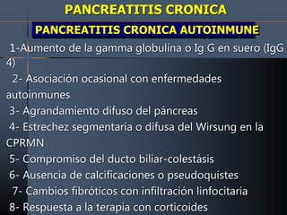 PANCREATITIS CRONICA
PANCREATITIS CRONICA AUTOINMUNE
1-Aumento de la gamma globulina o Ig G en suero (IgG
4)
2- Asociación ocasional con enfermedades
autoinmunes
3- Agrandamiento difuso del páncreas
4- Estrechez segmentaria o difusa del Wirsung en la
CPRMN
5- Compromiso del ducto biliar-colestásis
6- Ausencia de calcificaciones o pseudoquistes
7- Cambios fibróticos con infiltración linfocitaria
8- Respuesta a la terapia con corticoides
 