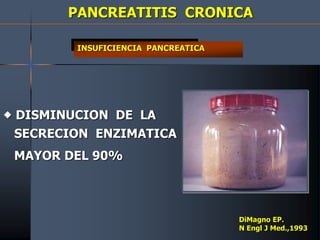 PANCREATITIS CRONICA
INSUFICIENCIA PANCREATICA
 DISMINUCION DE LA
SECRECION ENZIMATICA
MAYOR DEL 90%
DiMagno EP.
N Engl J Med.,1993
 