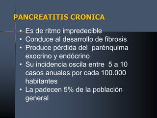 PANCREATITIS CRONICA
• Es de ritmo impredecible
• Conduce al desarrollo de fibrosis
• Produce pérdida del parénquima
exocrino y endócrino
• Su incidencia oscila entre 5 a 10
casos anuales por cada 100.000
habitantes
• La padecen 5% de la población
general
 