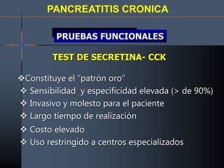 PANCREATITIS CRONICA
TEST DE SECRETINA- CCK
Constituye el “patrón oro”
 Sensibilidad y especificidad elevada (> de 90%)
 Invasivo y molesto para el paciente
 Largo tiempo de realización
 Costo elevado
 Uso restringido a centros especializados
PRUEBAS FUNCIONALES
 