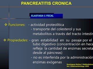 PANCREATITIS CRONICA
ELASTASA-1 FECAL
 Funciones: - actividad proteolítica
- transporte del colesterol y sus
metabolitos a través del tracto intestin
 Propiedades: - gran estabilidad en su pasaje por el
tubo digestivo (concentración en hece
refleja la cantidad de enzimas secreta
desde al páncreas)
- no es interferida por la administración
enzimas exógenas Dominguez Muñoz Y Malfertheiner
Am J Gastroenterology 1995
 