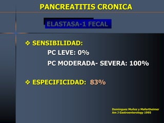 PANCREATITIS CRONICA
 SENSIBILIDAD:
PC LEVE: 0%
PC MODERADA- SEVERA: 100%
 ESPECIFICIDAD: 83%
Dominguez Muñoz y Mafertheimer
Am J Gastroenterology 1995
ELASTASA-1 FECAL
 