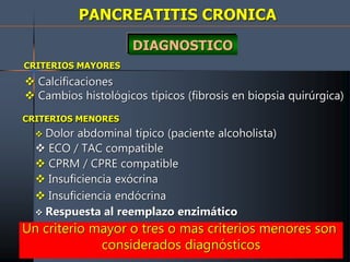 PANCREATITIS CRONICA
DIAGNOSTICO
CRITERIOS MAYORES
 Calcificaciones
 Cambios histológicos típicos (fibrosis en biopsia quirúrgica)
CRITERIOS MENORES
 Dolor abdominal típico (paciente alcoholista)
 ECO / TAC compatible
 CPRM / CPRE compatible
 Insuficiencia exócrina
 Insuficiencia endócrina
 Respuesta al reemplazo enzimático
Un criterio mayor o tres o mas criterios menores son
considerados diagnósticos
 