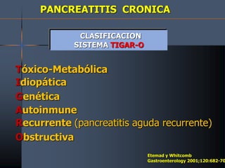 PANCREATITIS CRONICA
CLASIFICACION
SISTEMA TIGAR-O
Tóxico-Metabólica
Idiopática
Genética
Autoinmune
Recurrente (pancreatitis aguda recurrente)
Obstructiva
Etemad y Whitcomb
Gastroenterology 2001;120:682-70
 