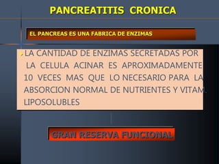 PANCREATITIS CRONICA
EL PANCREAS ES UNA FABRICA DE ENZIMAS
 LA CANTIDAD DE ENZIMAS SECRETADAS POR
LA CELULA ACINAR ES APROXIMADAMENTE
10 VECES MAS QUE LO NECESARIO PARA LA
ABSORCION NORMAL DE NUTRIENTES Y VITAM.
LIPOSOLUBLES
GRAN RESERVA FUNCIONAL
 